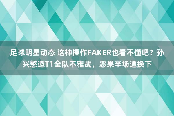 足球明星动态 这神操作FAKER也看不懂吧？孙兴慜邀T1全队不雅战，恶果半场遭换下