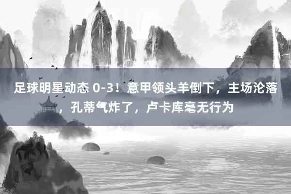 足球明星动态 0-3！意甲领头羊倒下，主场沦落，孔蒂气炸了，卢卡库毫无行为