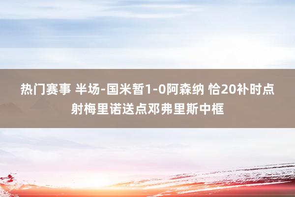 热门赛事 半场-国米暂1-0阿森纳 恰20补时点射梅里诺送点邓弗里斯中框