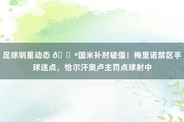 足球明星动态 💪国米补时破僵！梅里诺禁区手球送点，恰尔汗奥卢主罚点球射中