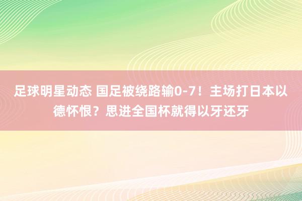 足球明星动态 国足被绕路输0-7！主场打日本以德怀恨？思进全国杯就得以牙还牙