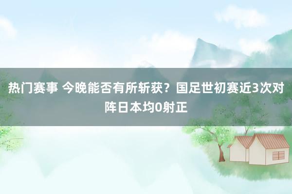 热门赛事 今晚能否有所斩获？国足世初赛近3次对阵日本均0射正