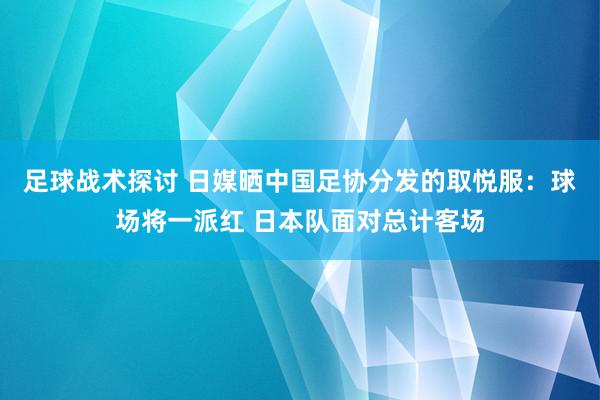 足球战术探讨 日媒晒中国足协分发的取悦服：球场将一派红 日本队面对总计客场