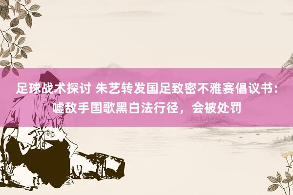 足球战术探讨 朱艺转发国足致密不雅赛倡议书：嘘敌手国歌黑白法行径，会被处罚