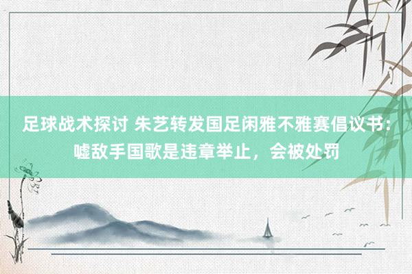 足球战术探讨 朱艺转发国足闲雅不雅赛倡议书：嘘敌手国歌是违章举止，会被处罚