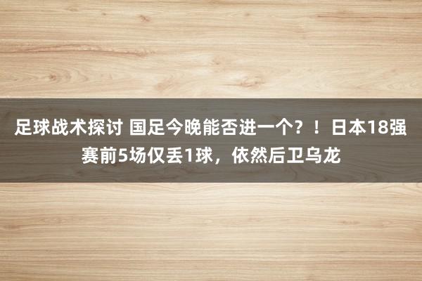 足球战术探讨 国足今晚能否进一个？！日本18强赛前5场仅丢1球，依然后卫乌龙