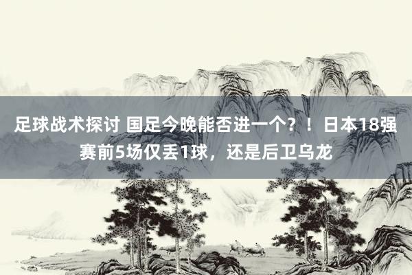 足球战术探讨 国足今晚能否进一个？！日本18强赛前5场仅丢1球，还是后卫乌龙