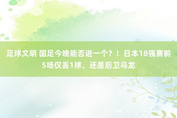 足球文明 国足今晚能否进一个？！日本18强赛前5场仅丢1球，还是后卫乌龙