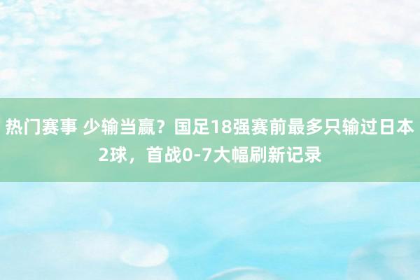 热门赛事 少输当赢？国足18强赛前最多只输过日本2球，首战0-7大幅刷新记录