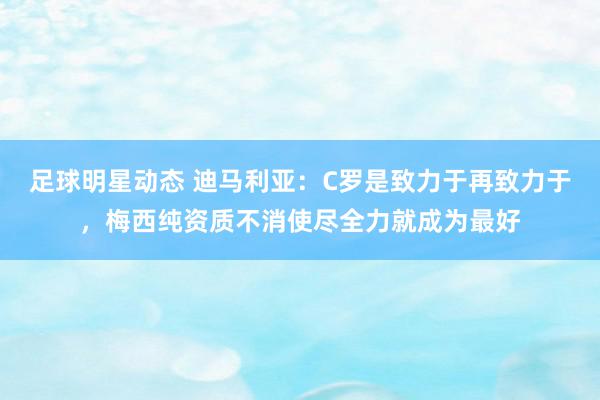 足球明星动态 迪马利亚：C罗是致力于再致力于，梅西纯资质不消使尽全力就成为最好