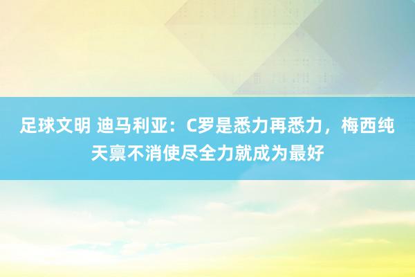 足球文明 迪马利亚：C罗是悉力再悉力，梅西纯天禀不消使尽全力就成为最好