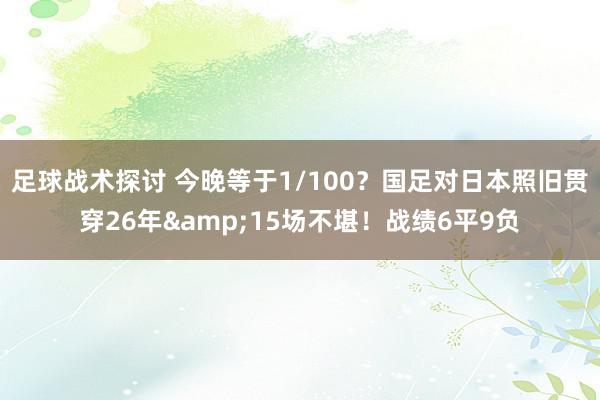 足球战术探讨 今晚等于1/100？国足对日本照旧贯穿26年&15场不堪！战绩6平9负