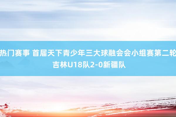 热门赛事 首届天下青少年三大球融会会小组赛第二轮 吉林U18队2-0新疆队