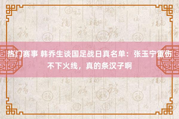 热门赛事 韩乔生谈国足战日真名单：张玉宁重伤不下火线，真的条汉子啊