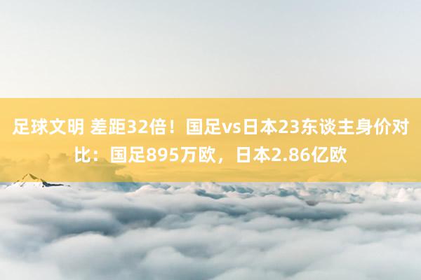 足球文明 差距32倍！国足vs日本23东谈主身价对比：国足895万欧，日本2.86亿欧