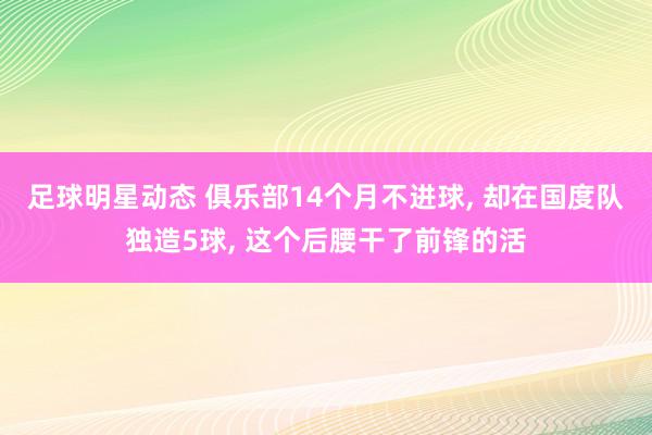 足球明星动态 俱乐部14个月不进球, 却在国度队独造5球, 这个后腰干了前锋的活