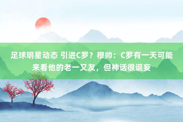 足球明星动态 引进C罗？穆帅：C罗有一天可能来看他的老一又友，但神话很诞妄