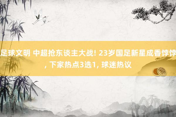 足球文明 中超抢东谈主大战! 23岁国足新星成香饽饽, 下家热点3选1, 球迷热议