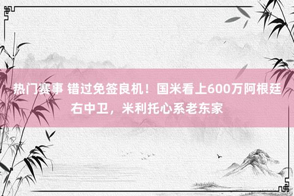 热门赛事 错过免签良机！国米看上600万阿根廷右中卫，米利托心系老东家