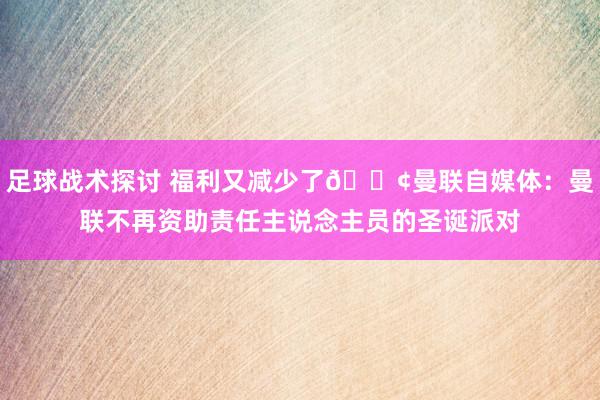 足球战术探讨 福利又减少了😢曼联自媒体：曼联不再资助责任主说念主员的圣诞派对