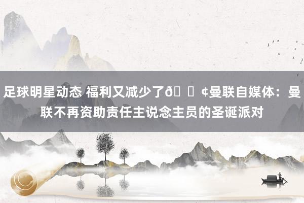 足球明星动态 福利又减少了😢曼联自媒体：曼联不再资助责任主说念主员的圣诞派对