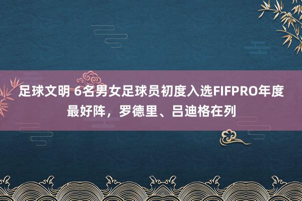 足球文明 6名男女足球员初度入选FIFPRO年度最好阵，罗德里、吕迪格在列