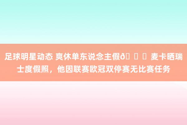 足球明星动态 爽休单东说念主假😀麦卡晒瑞士度假照，他因联赛欧冠双停赛无比赛任务