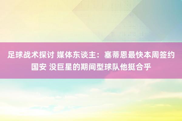 足球战术探讨 媒体东谈主：塞蒂恩最快本周签约国安 没巨星的期间型球队他挺合乎