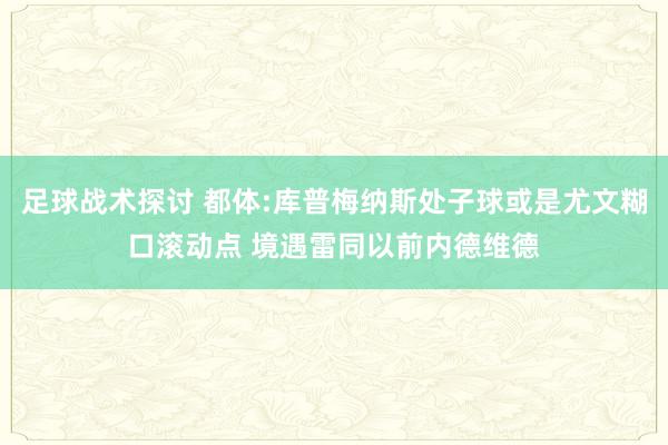 足球战术探讨 都体:库普梅纳斯处子球或是尤文糊口滚动点 境遇雷同以前内德维德