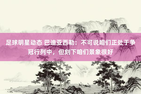 足球明星动态 巴迪亚西勒：不可说咱们正处于争冠行列中，但刻下咱们景象很好