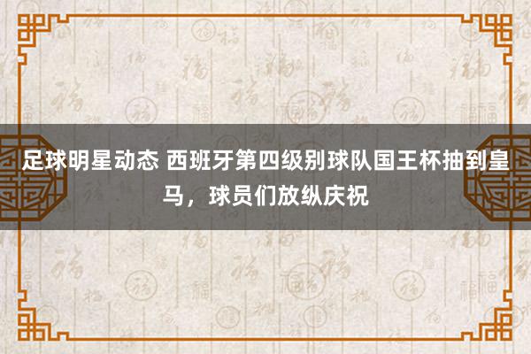 足球明星动态 西班牙第四级别球队国王杯抽到皇马，球员们放纵庆祝