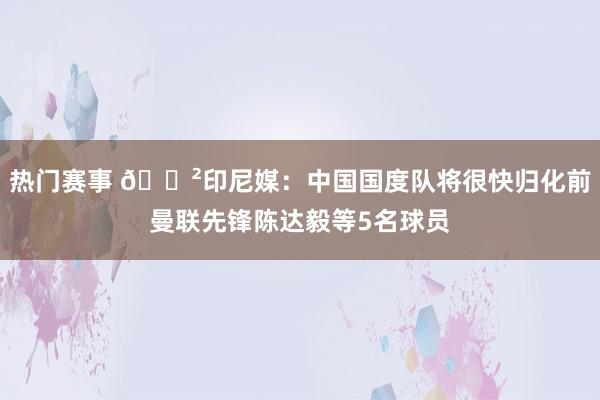 热门赛事 😲印尼媒：中国国度队将很快归化前曼联先锋陈达毅等5名球员