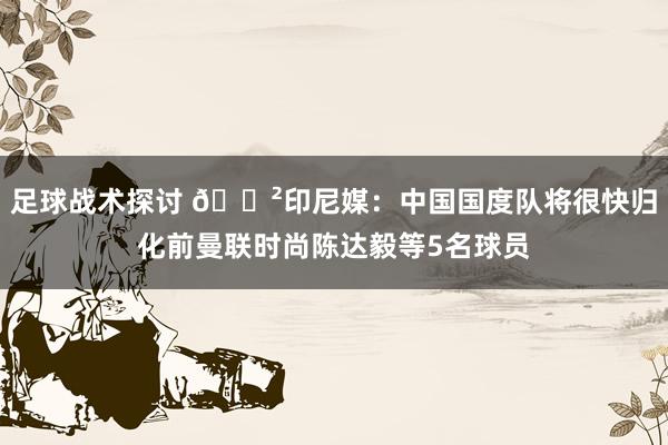 足球战术探讨 😲印尼媒：中国国度队将很快归化前曼联时尚陈达毅等5名球员