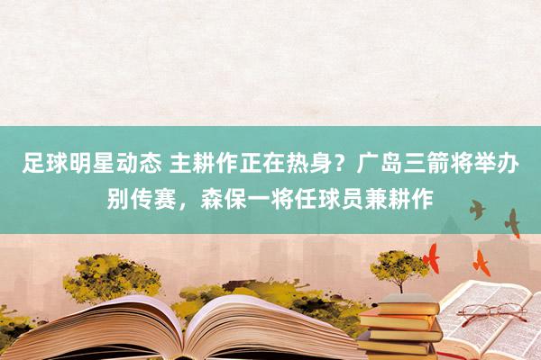 足球明星动态 主耕作正在热身？广岛三箭将举办别传赛，森保一将任球员兼耕作