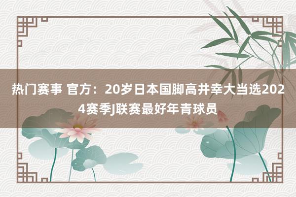 热门赛事 官方：20岁日本国脚高井幸大当选2024赛季J联赛最好年青球员