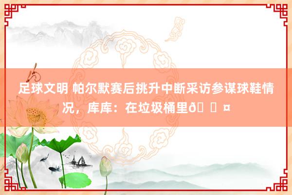 足球文明 帕尔默赛后挑升中断采访参谋球鞋情况，库库：在垃圾桶里😤