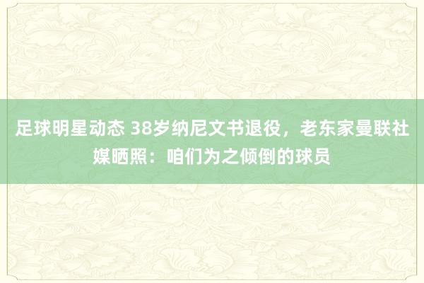 足球明星动态 38岁纳尼文书退役，老东家曼联社媒晒照：咱们为之倾倒的球员