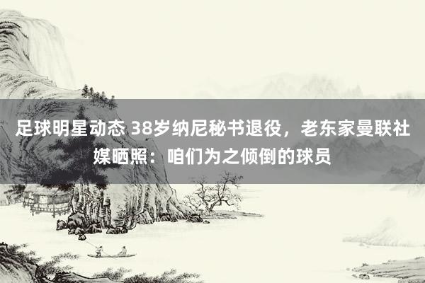 足球明星动态 38岁纳尼秘书退役，老东家曼联社媒晒照：咱们为之倾倒的球员