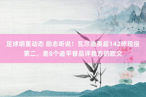 足球明星动态 励志听说！瓦尔迪英超142球现役第二，差8个追平曾品评我方的欧文