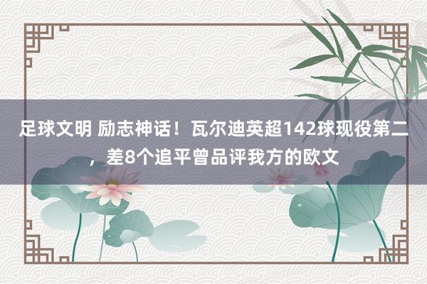 足球文明 励志神话！瓦尔迪英超142球现役第二，差8个追平曾品评我方的欧文