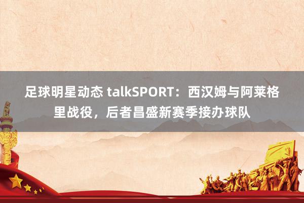 足球明星动态 talkSPORT：西汉姆与阿莱格里战役，后者昌盛新赛季接办球队