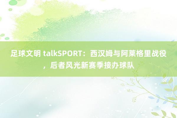 足球文明 talkSPORT：西汉姆与阿莱格里战役，后者风光新赛季接办球队