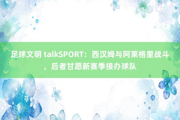 足球文明 talkSPORT：西汉姆与阿莱格里战斗，后者甘愿新赛季接办球队