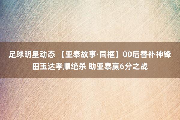 足球明星动态 【亚泰故事·同框】00后替补神锋田玉达孝顺绝杀 助亚泰赢6分之战