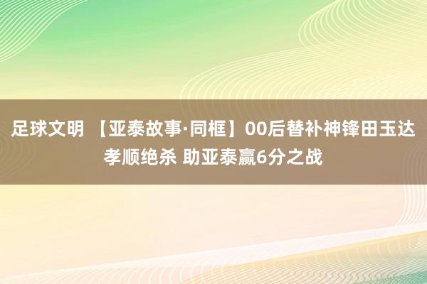 足球文明 【亚泰故事·同框】00后替补神锋田玉达孝顺绝杀 助亚泰赢6分之战