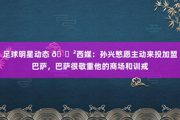 足球明星动态 😲西媒：孙兴慜愿主动来投加盟巴萨，巴萨很敬重他的商场和训戒