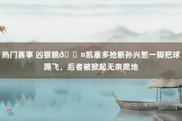 热门赛事 凶狠貌😤凯塞多抢断孙兴慜一脚把球踢飞，后者被掀起无奈跪地