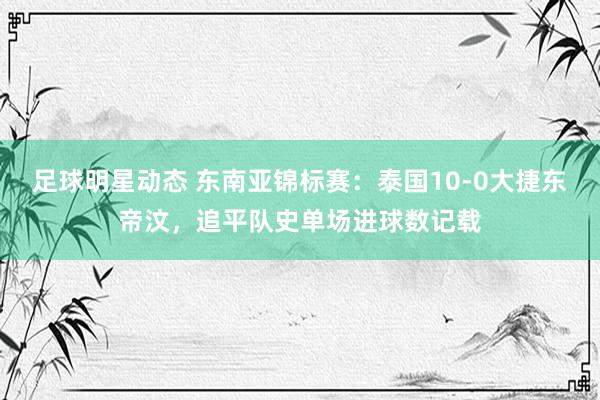 足球明星动态 东南亚锦标赛：泰国10-0大捷东帝汶，追平队史单场进球数记载