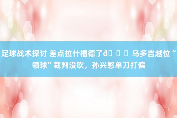 足球战术探讨 差点拉什福德了😅乌多吉越位“领球”裁判没吹，孙兴慜单刀打偏