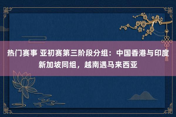 热门赛事 亚初赛第三阶段分组：中国香港与印度新加坡同组，越南遇马来西亚